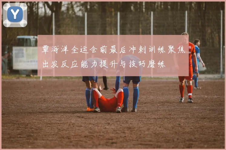 覃海洋全运会前最后冲刺训练聚焦出发反应能力提升与技巧磨练