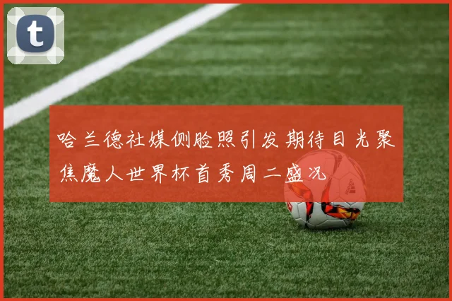 哈兰德社媒侧脸照引发期待目光聚焦魔人世界杯首秀周二盛况
