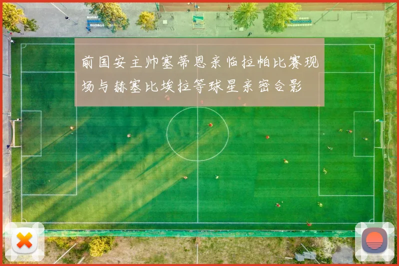 前国安主帅塞蒂恩亲临拉帕比赛现场与赫塞比埃拉等球星亲密合影