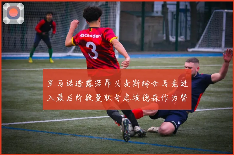 罗马诺透露若昂戈麦斯转会马竞进入最后阶段曼联考虑埃德森作为替代人选