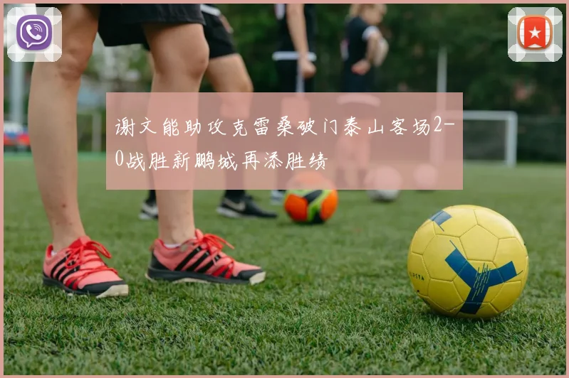 谢文能助攻克雷桑破门泰山客场2-0战胜新鹏城再添胜绩