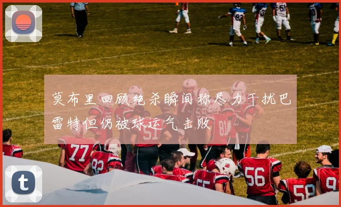 莫布里回顾绝杀瞬间称尽力干扰巴雷特但仍被球运气击败