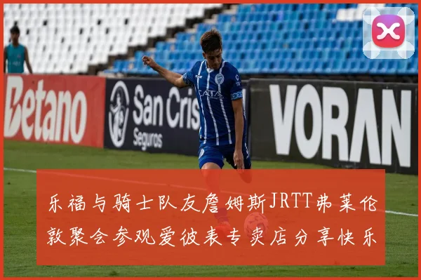 乐福与骑士队友詹姆斯JRTT弗莱伦敦聚会参观爱彼表专卖店分享快乐时光