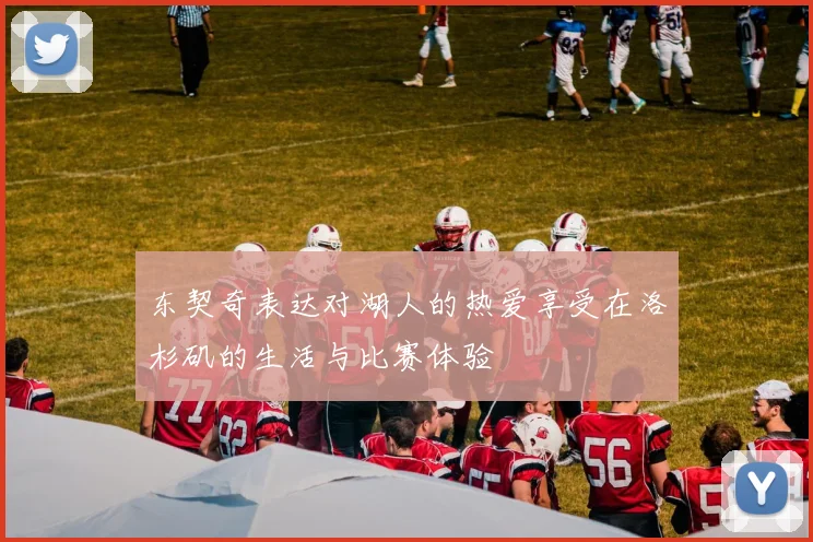 东契奇表达对湖人的热爱享受在洛杉矶的生活与比赛体验