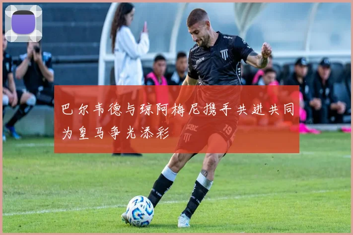 巴尔韦德与琼阿梅尼携手共进共同为皇马争光添彩
