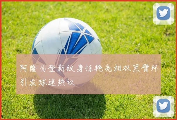 阿隆戈登新纹身惊艳亮相双黑臂环引发球迷热议