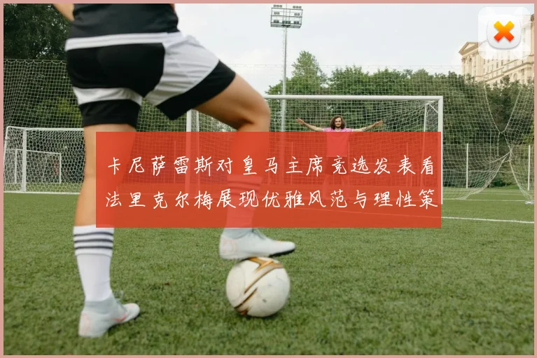 卡尼萨雷斯对皇马主席竞选发表看法里克尔梅展现优雅风范与理性策略