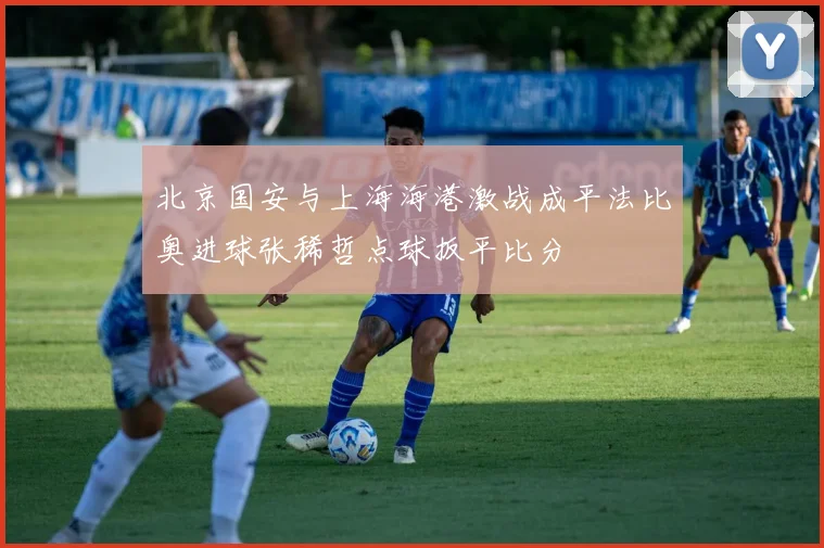 北京国安与上海海港激战成平法比奥进球张稀哲点球扳平比分