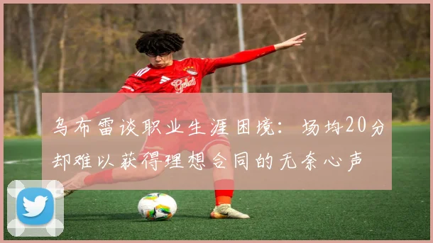 乌布雷谈职业生涯困境：场均20分却难以获得理想合同的无奈心声