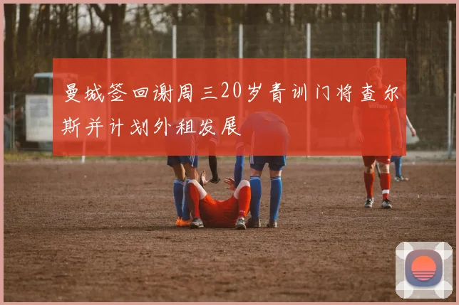 曼城签回谢周三20岁青训门将查尔斯并计划外租发展