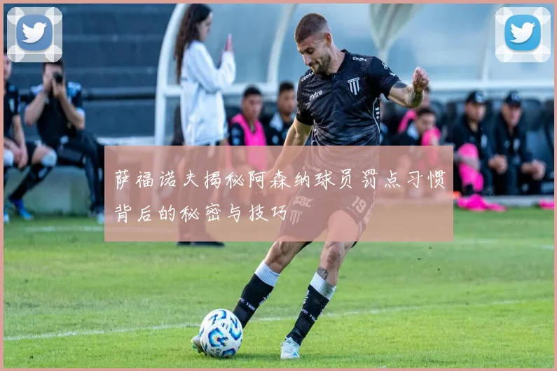 萨福诺夫揭秘阿森纳球员罚点习惯背后的秘密与技巧