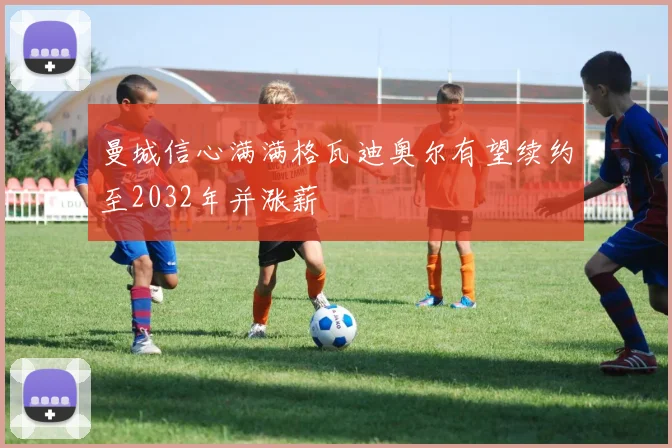 曼城信心满满格瓦迪奥尔有望续约至2032年并涨薪