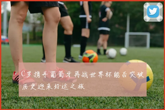 C罗携手葡萄牙再战世界杯能否突破历史迎来好运之旅