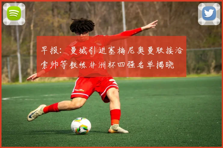 早报：曼城引进塞梅尼奥曼联接洽索帅等教练非洲杯四强名单揭晓
