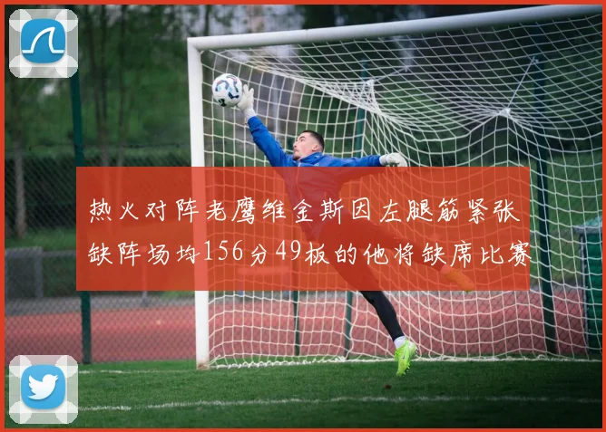 热火对阵老鹰维金斯因左腿筋紧张缺阵场均156分49板的他将缺席比赛