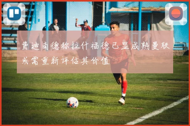 费迪南德称拉什福德已显成熟曼联或需重新评估其价值