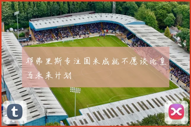 邓弗里斯专注国米成就不愿谈论皇马未来计划