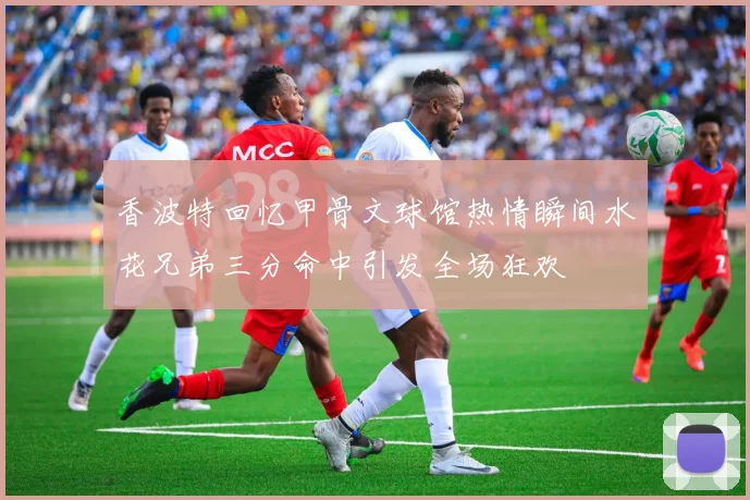香波特回忆甲骨文球馆热情瞬间水花兄弟三分命中引发全场狂欢