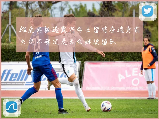雄鹿老板透露字母去留将在选秀前决定不确定是否会继续留队