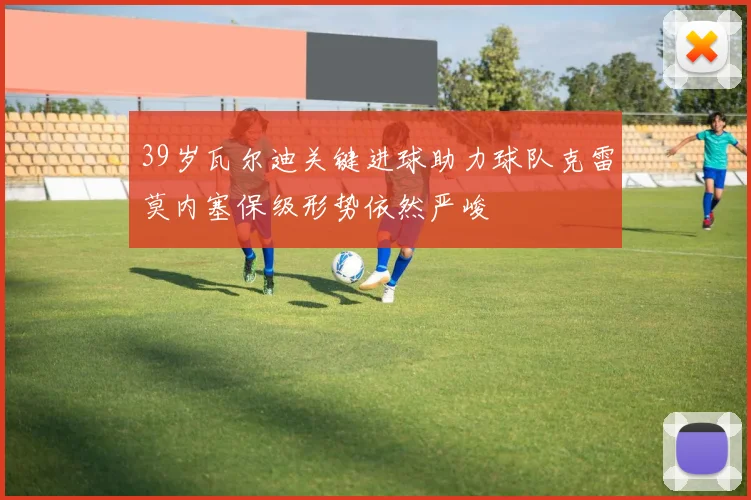 39岁瓦尔迪关键进球助力球队克雷莫内塞保级形势依然严峻