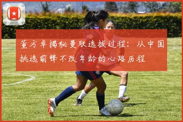 董方卓揭秘曼联选拔过程：从中国挑选前锋不改年龄的心路历程