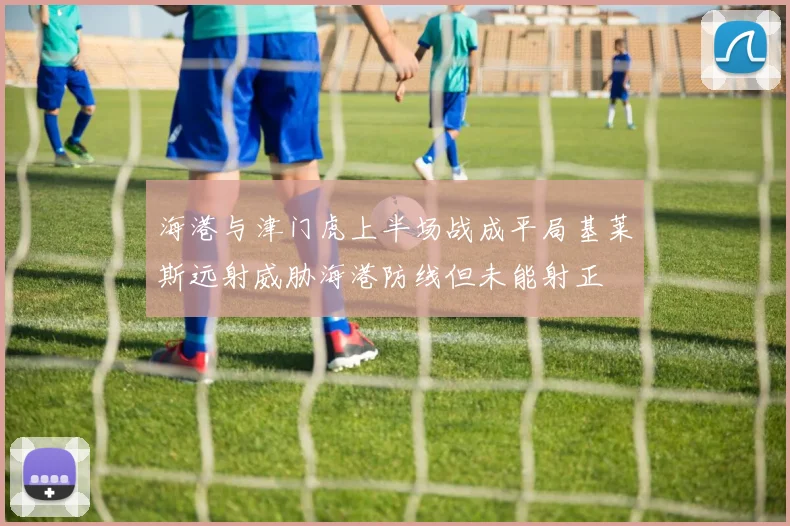海港与津门虎上半场战成平局基莱斯远射威胁海港防线但未能射正